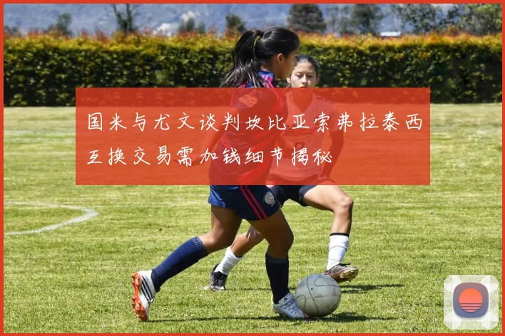 国米与尤文谈判坎比亚索弗拉泰西互换交易需加钱细节揭秘