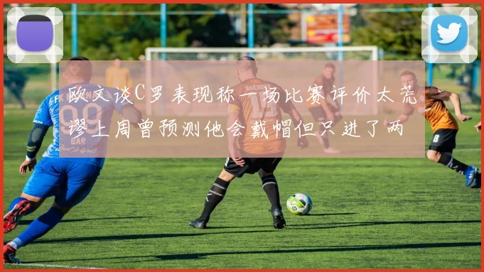 欧文谈C罗表现称一场比赛评价太荒谬上周曾预测他会戴帽但只进了两个球