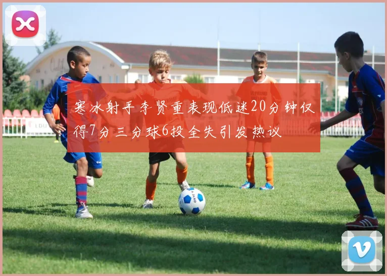 寒冰射手李贤重表现低迷20分钟仅得7分三分球6投全失引发热议