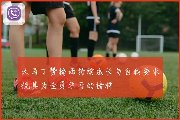 大马丁赞梅西持续成长与自我要求视其为全员学习的榜样