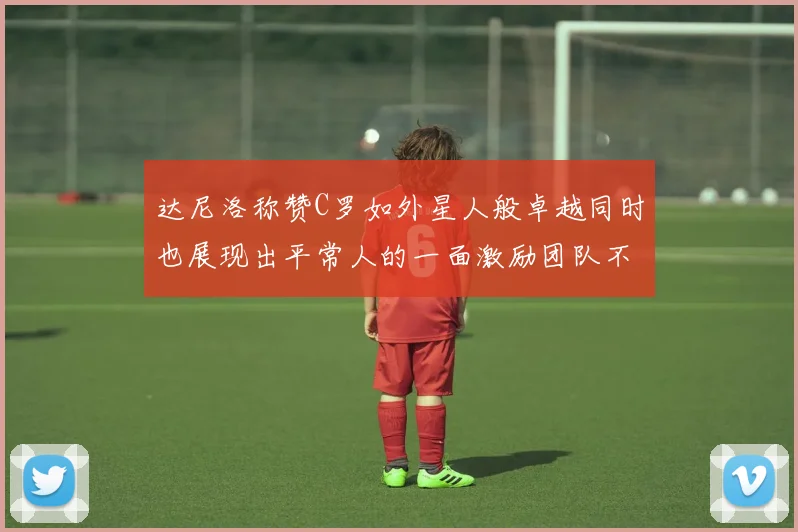 达尼洛称赞C罗如外星人般卓越同时也展现出平常人的一面激励团队不断进步