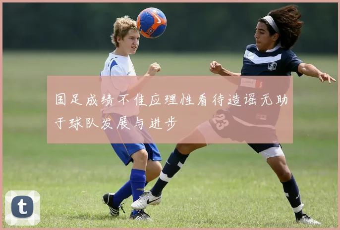 国足成绩不佳应理性看待造谣无助于球队发展与进步
