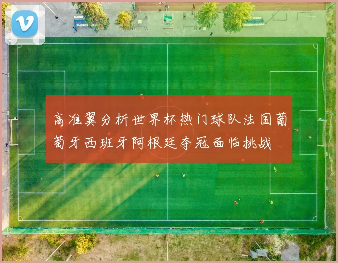 高准翼分析世界杯热门球队法国葡萄牙西班牙阿根廷夺冠面临挑战