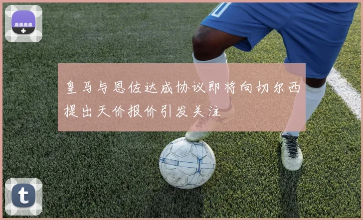 皇马与恩佐达成协议即将向切尔西提出天价报价引发关注