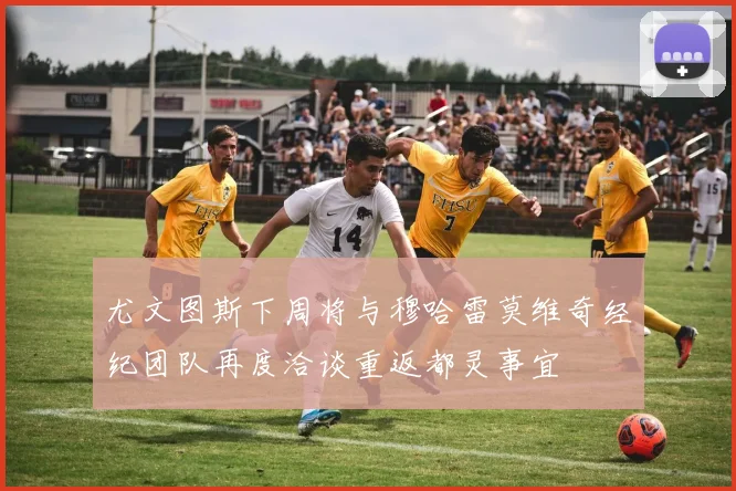 尤文图斯下周将与穆哈雷莫维奇经纪团队再度洽谈重返都灵事宜