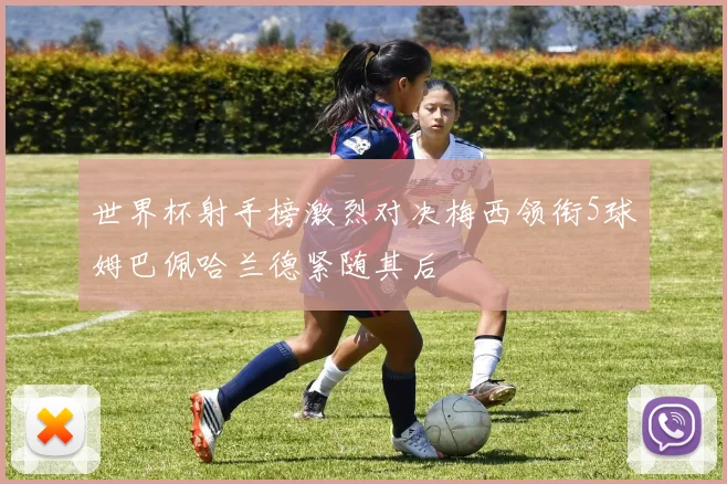 世界杯射手榜激烈对决梅西领衔5球姆巴佩哈兰德紧随其后